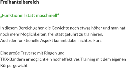 Freihantelbereich  „Funktionell statt maschinell“  In diesem Bereich gehen die Gewichte noch etwas höher und man hat noch mehr Möglichkeiten, frei statt geführt zu trainieren. Auch der funktionelle Aspekt kommt dabei nicht zu kurz.  Eine große Traverse mit Ringen und  TRX-Bändern ermöglicht ein hocheffektives Training mit dem eigenen Körpergewicht.