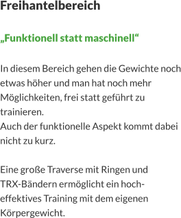 Freihantelbereich  „Funktionell statt maschinell“  In diesem Bereich gehen die Gewichte noch etwas höher und man hat noch mehr Möglichkeiten, frei statt geführt zu trainieren. Auch der funktionelle Aspekt kommt dabei nicht zu kurz.  Eine große Traverse mit Ringen und  TRX-Bändern ermöglicht ein hoch-effektives Training mit dem eigenen Körpergewicht.